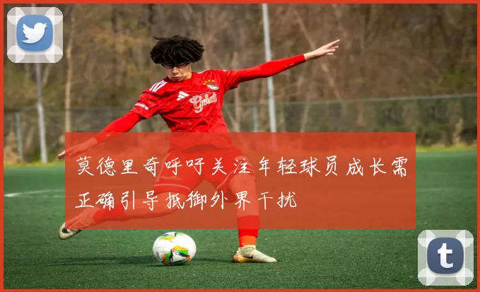 莫德里奇呼吁关注年轻球员成长需正确引导抵御外界干扰