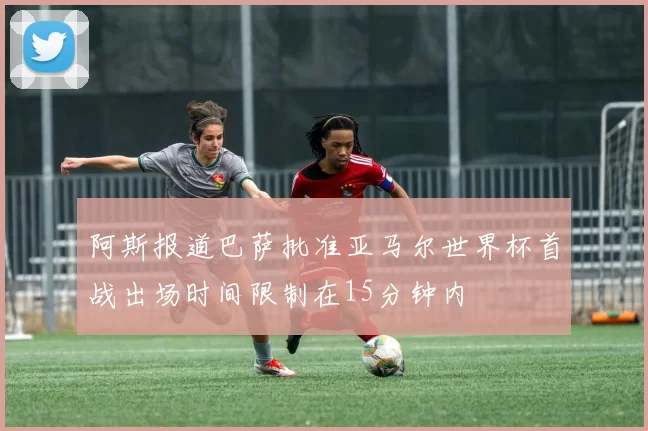 阿斯报道巴萨批准亚马尔世界杯首战出场时间限制在15分钟内