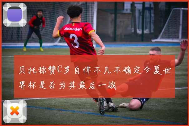 贝托称赞C罗自律不凡不确定今夏世界杯是否为其最后一战
