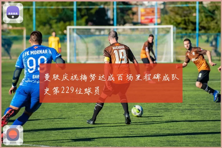 曼联庆祝梅努达成百场里程碑成队史第229位球员
