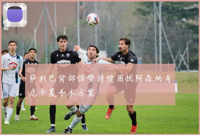 萨利巴背部伤势持续困扰阿森纳考虑今夏手术方案
