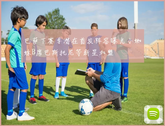 巴萨下赛季潜在首发阵容曝光小蜘蛛B席巴斯托尼等新星加盟