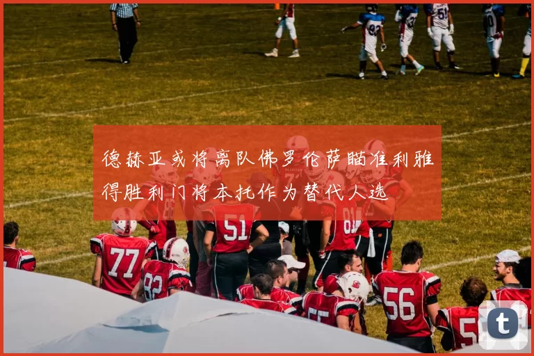 德赫亚或将离队佛罗伦萨瞄准利雅得胜利门将本托作为替代人选