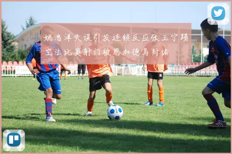 姚浩洋失误引发连锁反应张玉宁踢空法比奥射门被恩加德乌封堵
