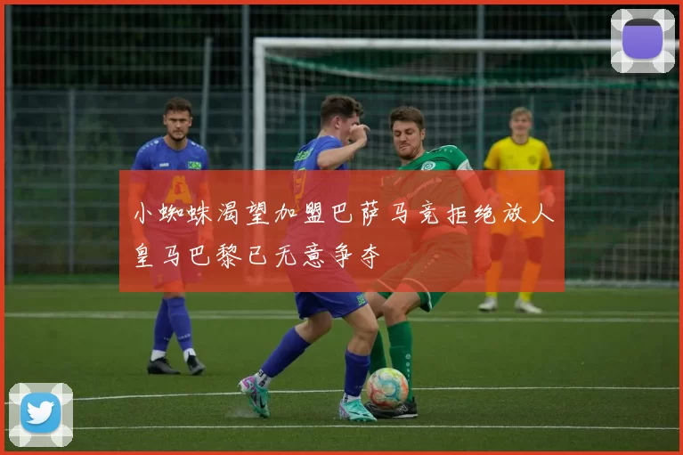 小蜘蛛渴望加盟巴萨马竞拒绝放人皇马巴黎已无意争夺