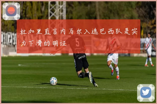 杜加里直言内马尔入选巴西队是实力下滑的明证