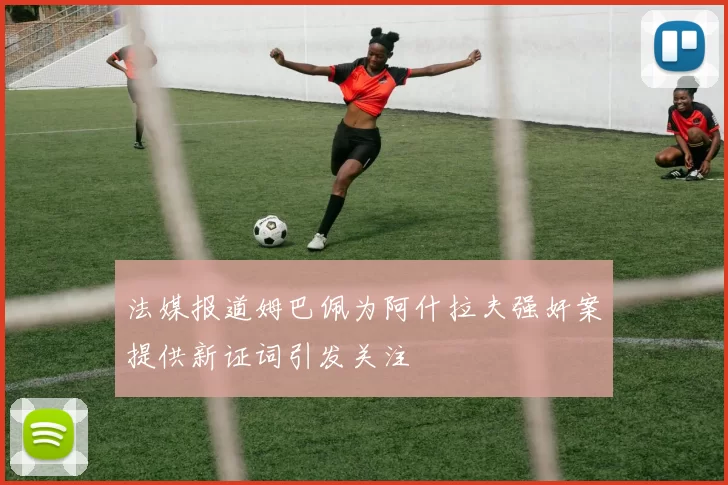 法媒报道姆巴佩为阿什拉夫强奸案提供新证词引发关注