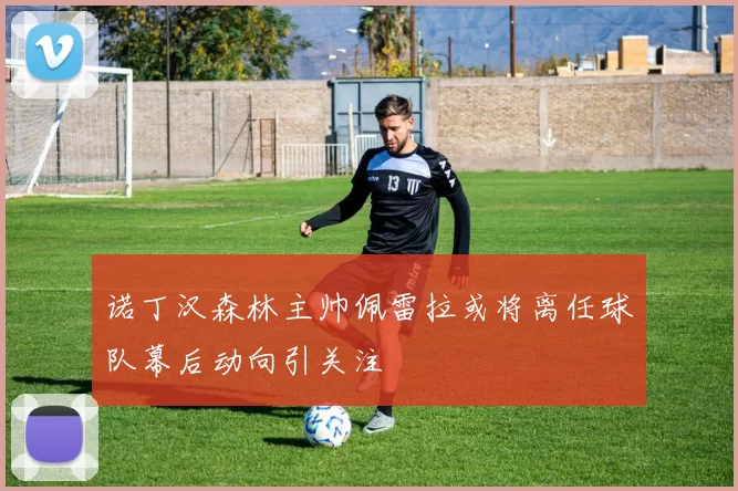 诺丁汉森林主帅佩雷拉或将离任球队幕后动向引关注