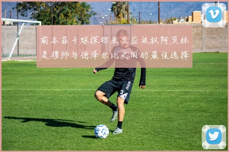 前本菲卡球探称米兰应放权阿莫林是穆帅与德泽尔比之间的最佳选择