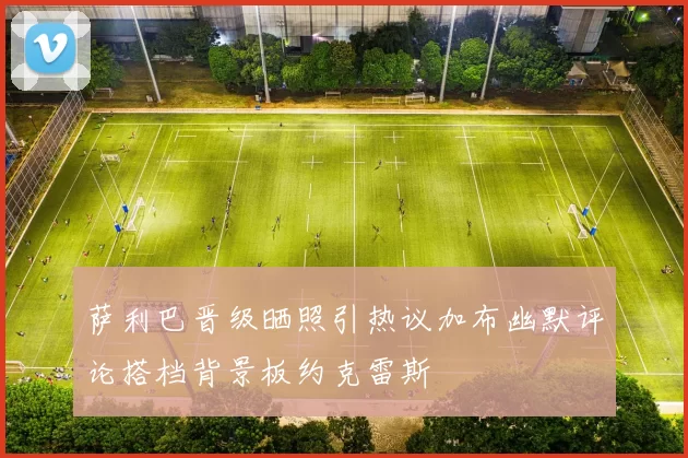 萨利巴晋级晒照引热议加布幽默评论搭档背景板约克雷斯