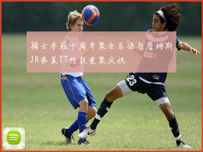 骑士夺冠十周年聚会乐福与詹姆斯JR弗莱TT伦敦重聚庆祝