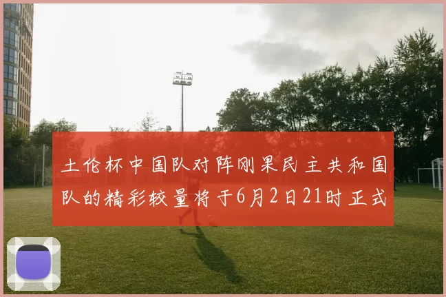 土伦杯中国队对阵刚果民主共和国队的精彩较量将于6月2日21时正式开启