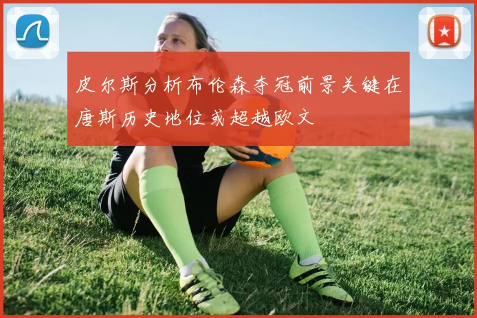 皮尔斯分析布伦森夺冠前景关键在唐斯历史地位或超越欧文