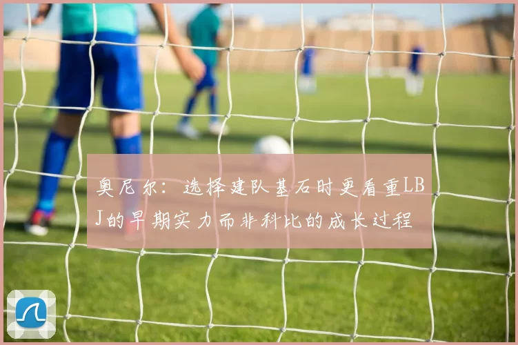 奥尼尔：选择建队基石时更看重LBJ的早期实力而非科比的成长过程