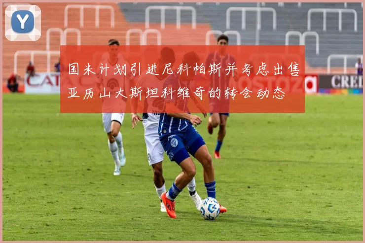 国米计划引进尼科帕斯并考虑出售亚历山大斯坦科维奇的转会动态