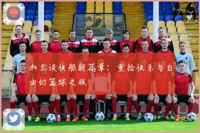 加兰谈快船新篇章：重拾快乐与自由的篮球之旅